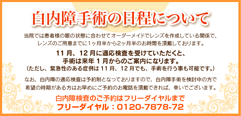 白内障手術の日程について。当院では、患者様の眼の状態に合わせオーダーメイドでレンズを作成しているためレンズのご用意までに1ヶ月半から2ヶ月お時間を頂戴しております。