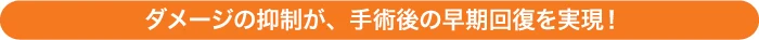 ダメージの抑制が、手術後の早期回復を実現！